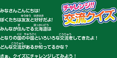 みなさんこんにちは!ぼくたちは友友と好好だよ!みんなが住んでる北海道はとなりの国の中国といろいろな交流をしてきたよ！どんな交流があるか知ってるかな？さぁ、クイズにチャレンジしてみよう！