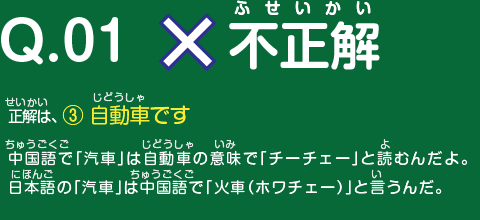 不正解　正解は、 ③ 自動車です。　中国語で「汽車」は自動車の意味で「チーチェー」と読むんだよ。日本語の「汽車」は中国語で「火車（ホワチェー）」と言うんだ。