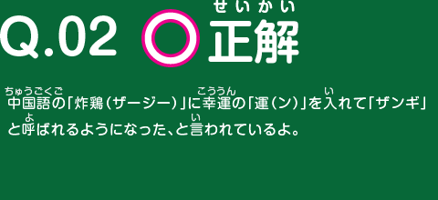 正解　中国語の「炸鶏（ザージー）」に幸運の「運（ン）」を入れて「ザンギ」と呼ばれるようになった、と言われているよ。