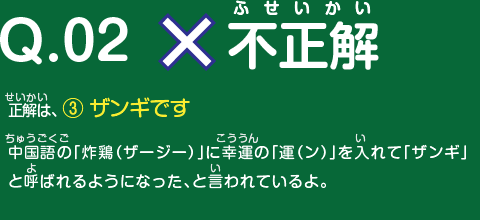 不正解　正解は、 ③ ザンギです　中国語の「炸鶏（ザージー）」に幸運の「運（ン）」を入れて「ザンギ」と呼ばれるようになった、と言われているよ。